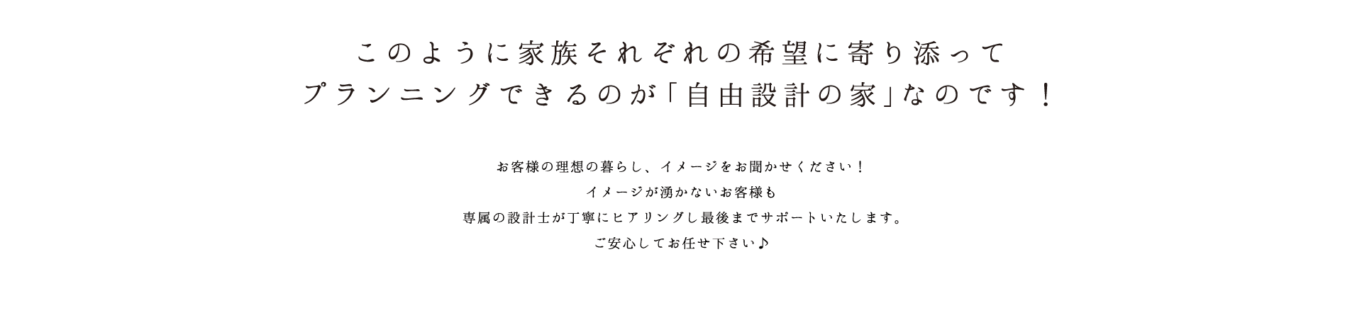 このように家族それぞれの希望に寄り添ってプランニングできるのが「自由設計の家」なのです！